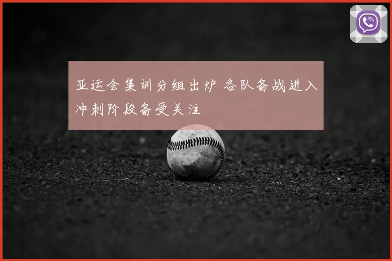 亚运会集训分组出炉 各队备战进入冲刺阶段备受关注