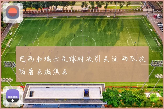 巴西和瑞士足球对决引关注 两队攻防看点成焦点