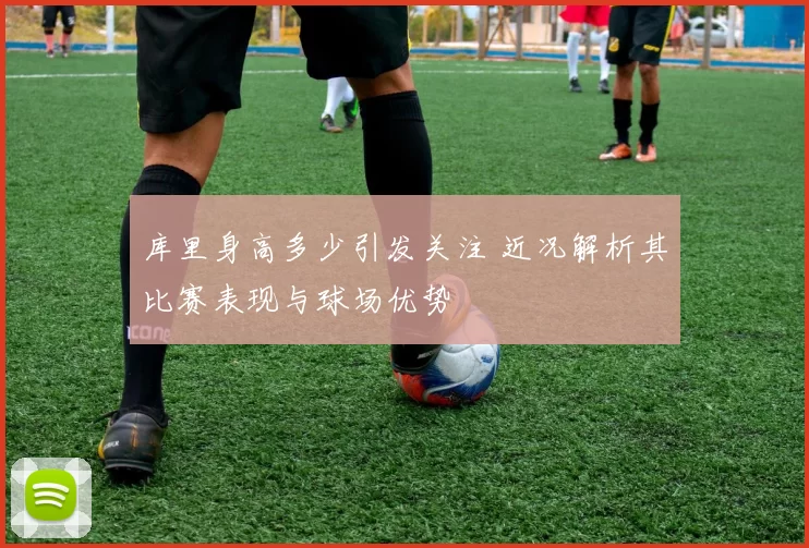 库里身高多少引发关注 近况解析其比赛表现与球场优势