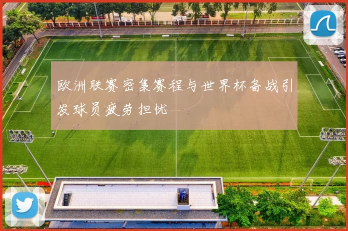 欧洲联赛密集赛程与世界杯备战引发球员疲劳担忧