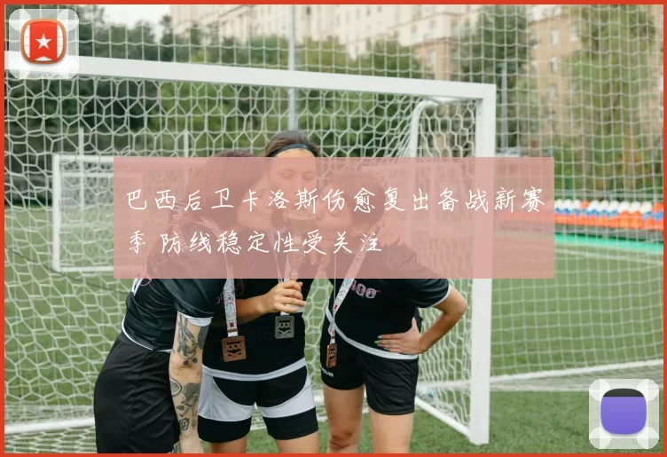 巴西后卫卡洛斯伤愈复出备战新赛季 防线稳定性受关注