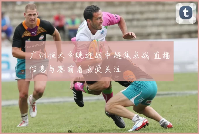 广州恒大今晚迎战中超焦点战 直播信息与赛前看点受关注