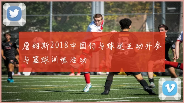 詹姆斯2018中国行与球迷互动并参与篮球训练活动