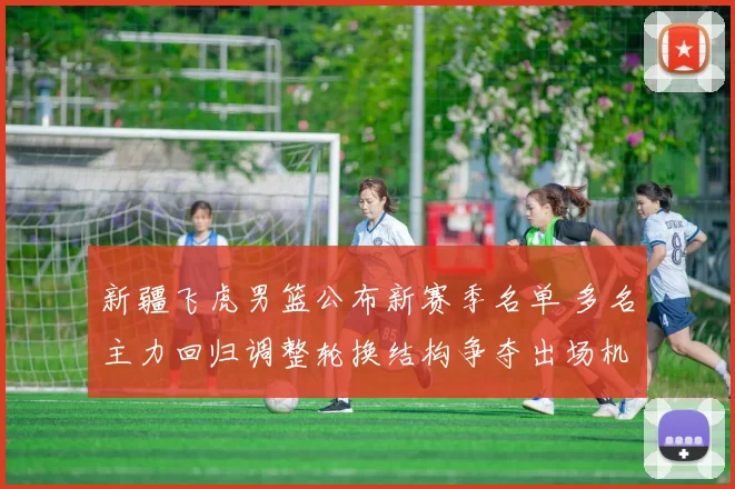 新疆飞虎男篮公布新赛季名单 多名主力回归调整轮换结构争夺出场机会