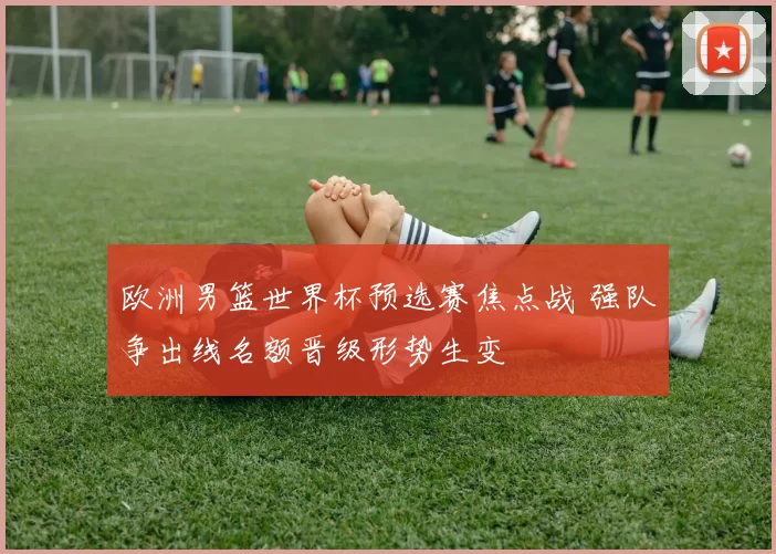 欧洲男篮世界杯预选赛焦点战 强队争出线名额晋级形势生变