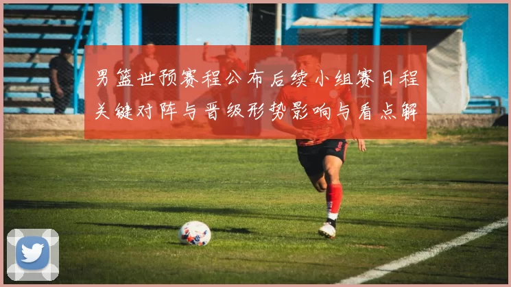 男篮世预赛程公布后续小组赛日程关键对阵与晋级形势影响与看点解析