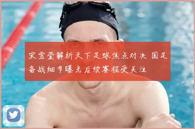 宋雪莹解析天下足球焦点对决 国足备战细节曝光后续赛程受关注