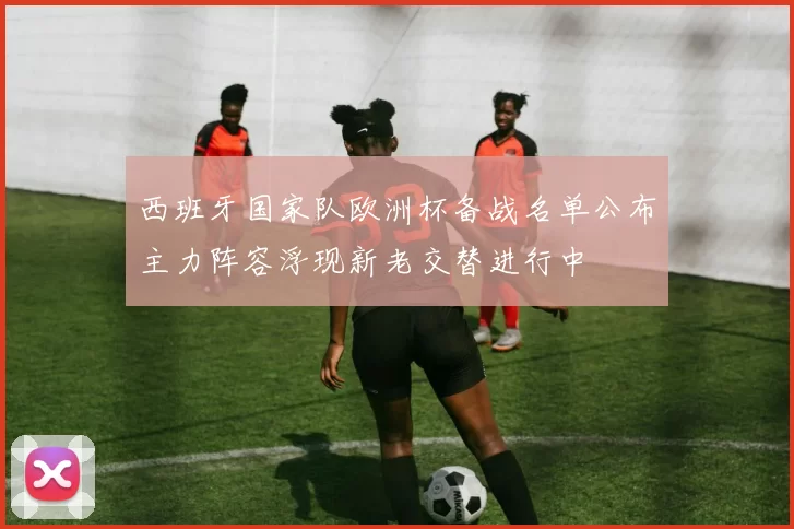 西班牙国家队欧洲杯备战名单公布主力阵容浮现新老交替进行中