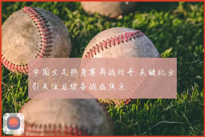 中国女足热身赛再战对手 关键比分引关注后续备战成焦点