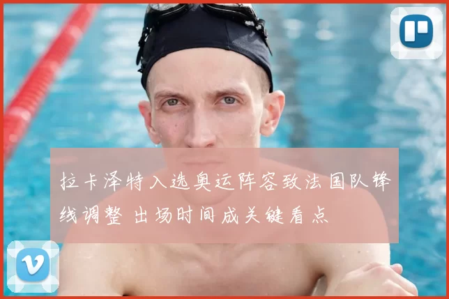 拉卡泽特入选奥运阵容致法国队锋线调整 出场时间成关键看点