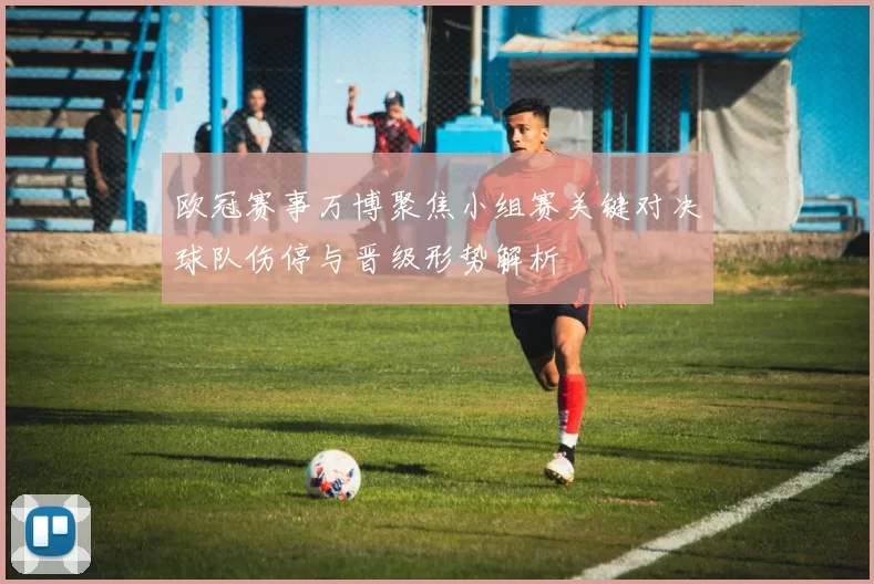 欧冠赛事万博聚焦小组赛关键对决球队伤停与晋级形势解析