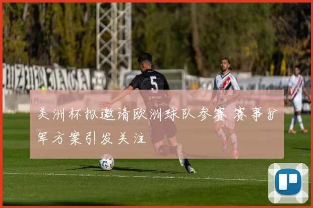 美洲杯拟邀请欧洲球队参赛 赛事扩军方案引发关注