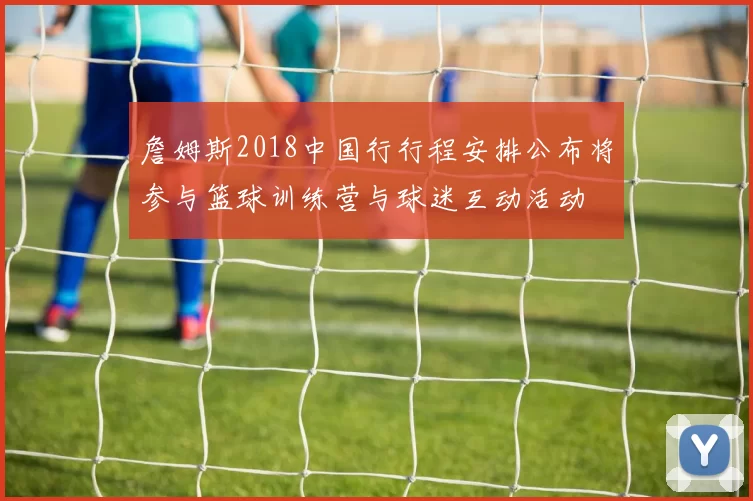 詹姆斯2018中国行行程安排公布将参与篮球训练营与球迷互动活动