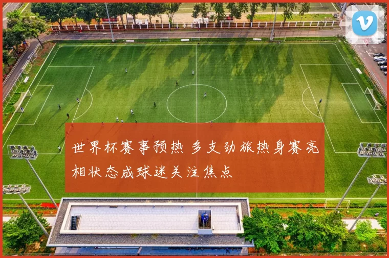 世界杯赛事预热 多支劲旅热身赛亮相状态成球迷关注焦点