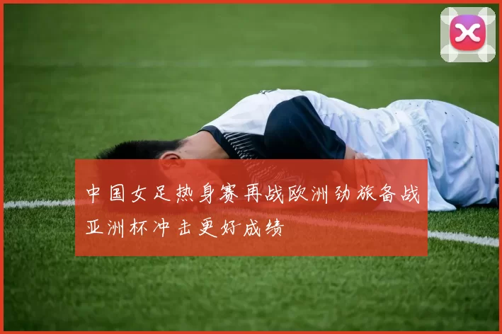 中国女足热身赛再战欧洲劲旅备战亚洲杯冲击更好成绩