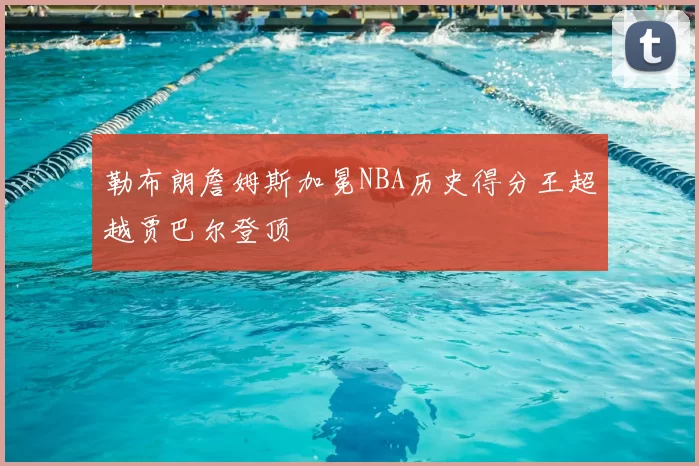 勒布朗詹姆斯加冕NBA历史得分王超越贾巴尔登顶