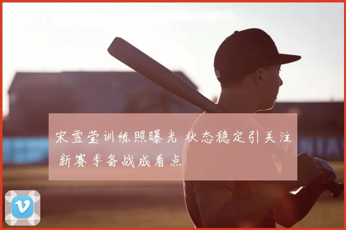 宋雪莹训练照曝光 状态稳定引关注 新赛季备战成看点