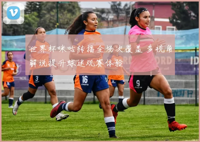 世界杯咪咕转播全场次覆盖 多视角解说提升球迷观赛体验