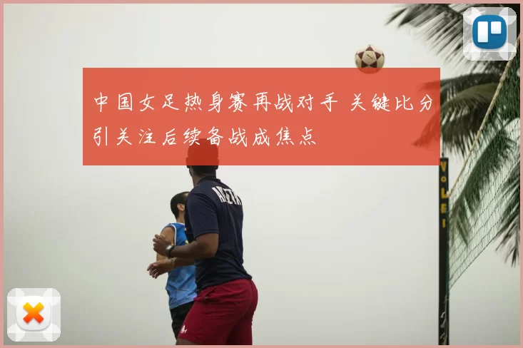中国女足热身赛再战对手 关键比分引关注后续备战成焦点