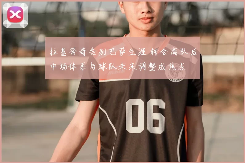 拉基蒂奇告别巴萨生涯 转会离队后中场体系与球队未来调整成焦点