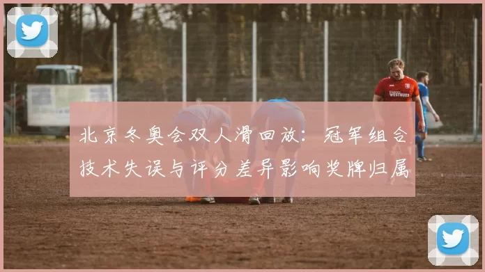 北京冬奥会双人滑回放：冠军组合技术失误与评分差异影响奖牌归属