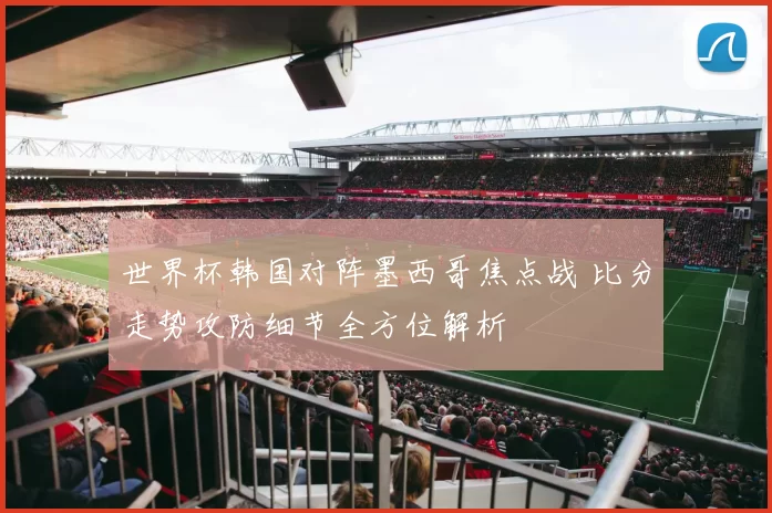 世界杯韩国对阵墨西哥焦点战 比分走势攻防细节全方位解析