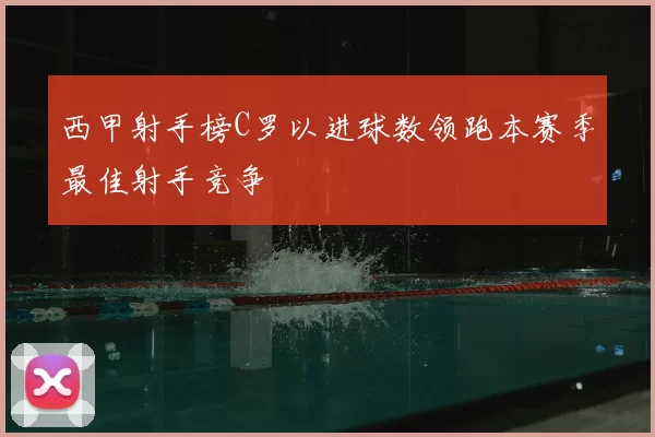 西甲射手榜C罗以进球数领跑本赛季最佳射手竞争