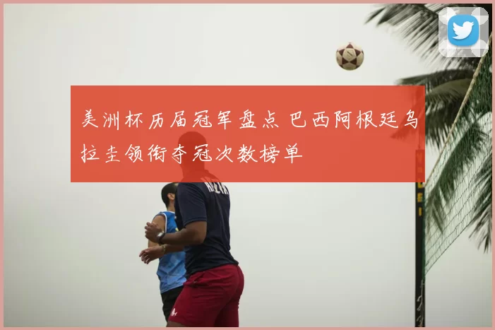 美洲杯历届冠军盘点 巴西阿根廷乌拉圭领衔夺冠次数榜单