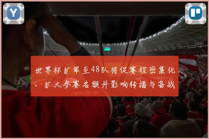 世界杯扩军至48队将促赛程密集化、扩大参赛名额并影响转播与备战