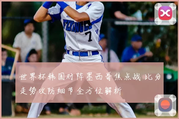 世界杯韩国对阵墨西哥焦点战 比分走势攻防细节全方位解析