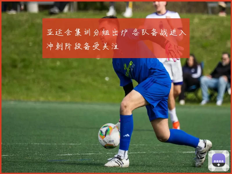 亚运会集训分组出炉 各队备战进入冲刺阶段备受关注