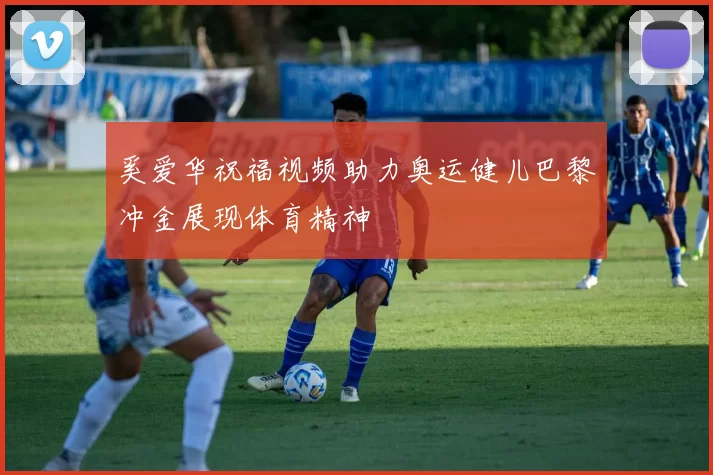 奚爱华祝福视频助力奥运健儿巴黎冲金展现体育精神