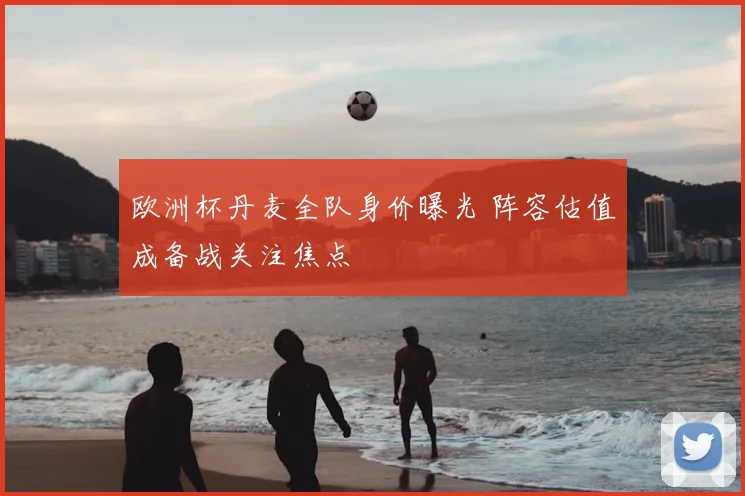 欧洲杯丹麦全队身价曝光 阵容估值成备战关注焦点
