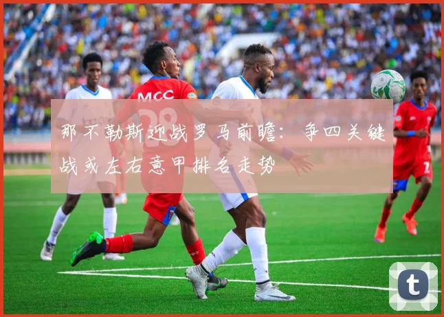 那不勒斯迎战罗马前瞻：争四关键战或左右意甲排名走势